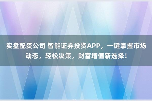 实盘配资公司 智能证券投资APP，一键掌握市场动态，轻松决策，财富增值新选择！