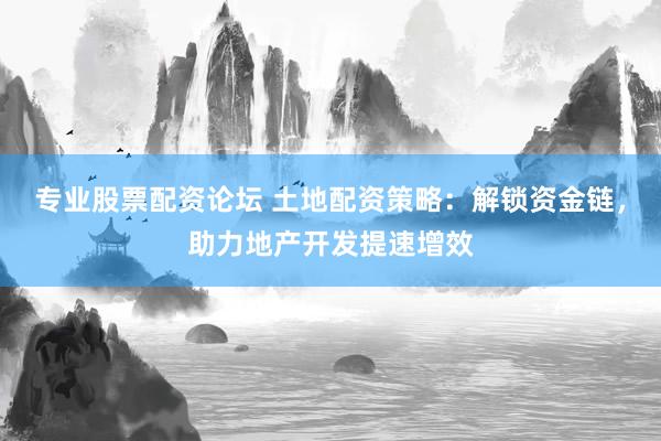 专业股票配资论坛 土地配资策略：解锁资金链，助力地产开发提速增效