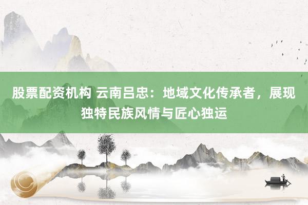 股票配资机构 云南吕忠：地域文化传承者，展现独特民族风情与匠心独运