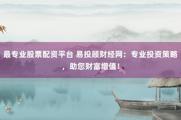 最专业股票配资平台 易投顾财经网：专业投资策略，助您财富增值！