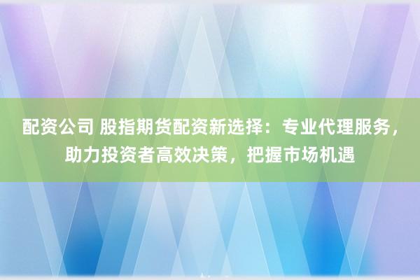 配资公司 股指期货配资新选择：专业代理服务，助力投资者高效决策，把握市场机遇
