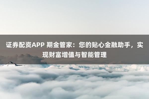 证券配资APP 期金管家：您的贴心金融助手，实现财富增值与智能管理
