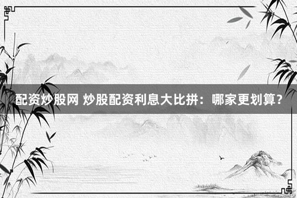 配资炒股网 炒股配资利息大比拼：哪家更划算？
