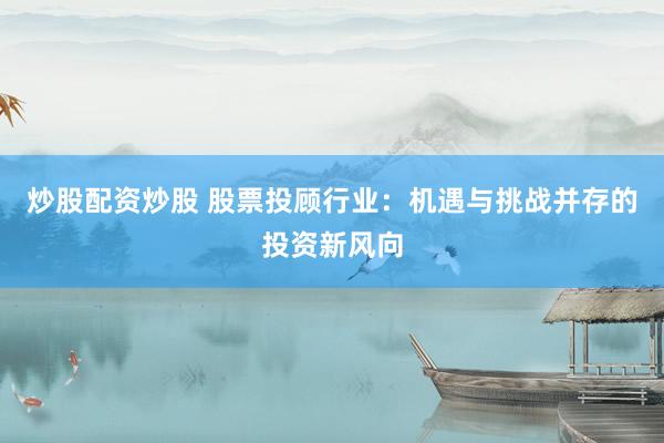 炒股配资炒股 股票投顾行业：机遇与挑战并存的投资新风向