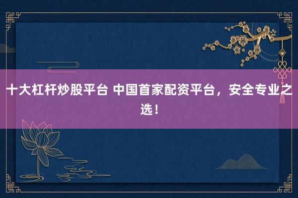 十大杠杆炒股平台 中国首家配资平台，安全专业之选！