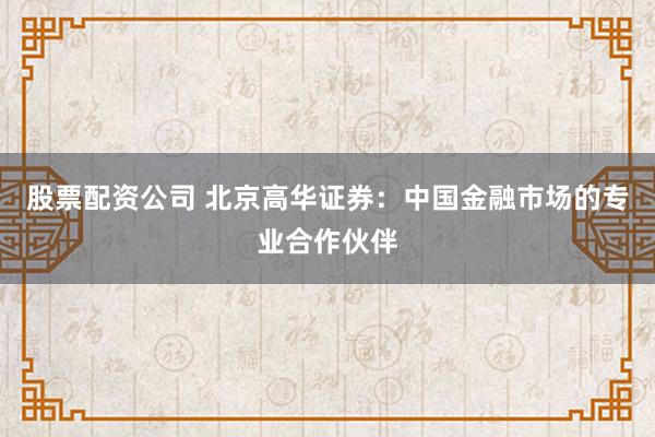 股票配资公司 北京高华证券：中国金融市场的专业合作伙伴