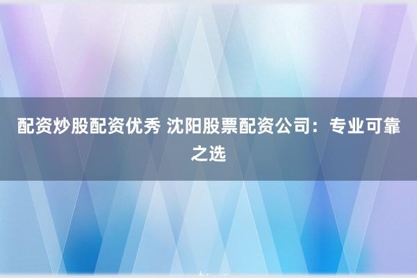 配资炒股配资优秀 沈阳股票配资公司：专业可靠之选