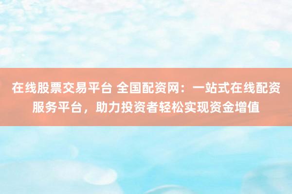 在线股票交易平台 全国配资网：一站式在线配资服务平台，助力投资者轻松实现资金增值