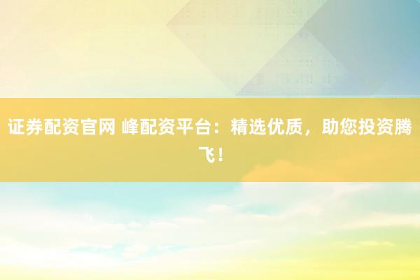 证券配资官网 峰配资平台：精选优质，助您投资腾飞！