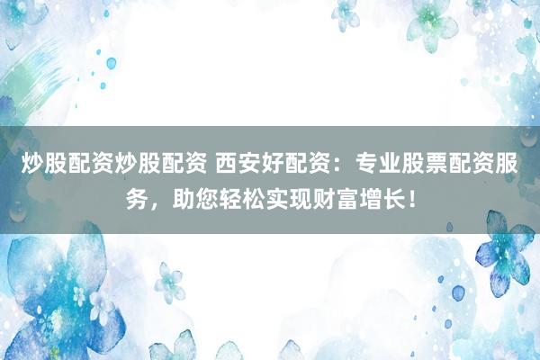 炒股配资炒股配资 西安好配资：专业股票配资服务，助您轻松实现财富增长！