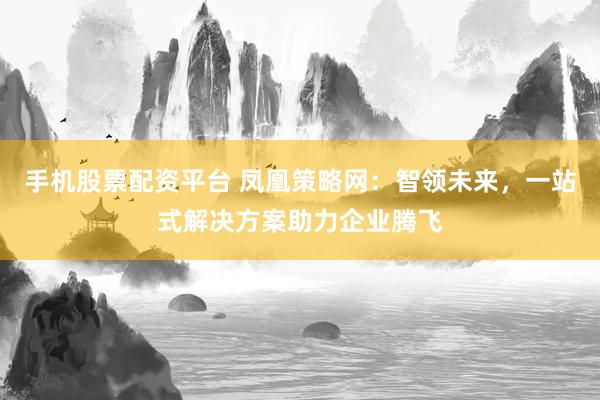 手机股票配资平台 凤凰策略网：智领未来，一站式解决方案助力企业腾飞