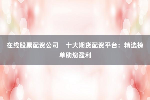 在线股票配资公司    十大期货配资平台：精选榜单助您盈利