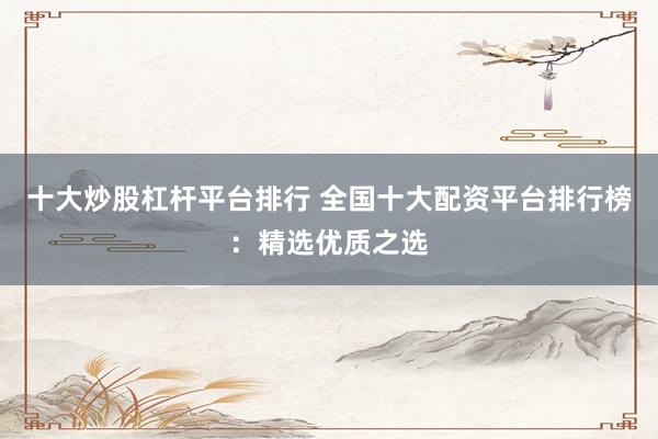 十大炒股杠杆平台排行 全国十大配资平台排行榜：精选优质之选