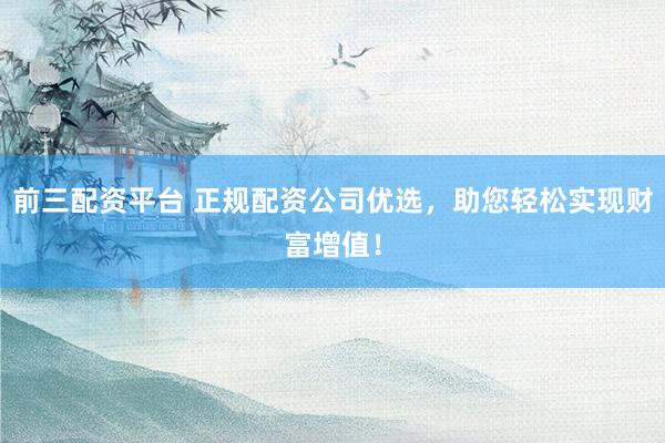前三配资平台 正规配资公司优选，助您轻松实现财富增值！