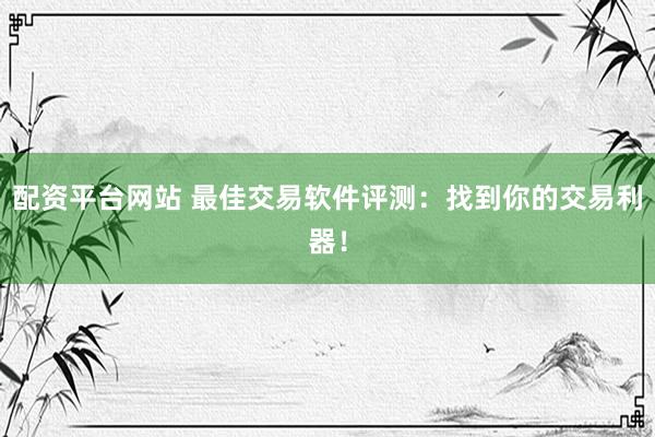 配资平台网站 最佳交易软件评测：找到你的交易利器！