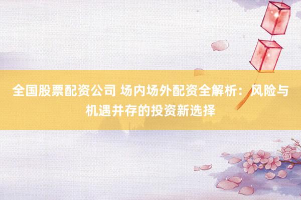 全国股票配资公司 场内场外配资全解析：风险与机遇并存的投资新选择