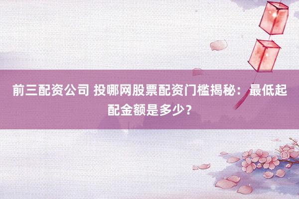 前三配资公司 投哪网股票配资门槛揭秘：最低起配金额是多少？