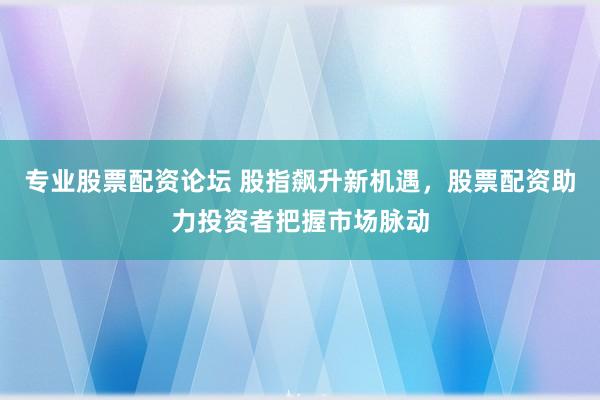 专业股票配资论坛 股指飙升新机遇，股票配资助力投资者把握市场脉动