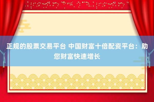 正规的股票交易平台 中国财富十倍配资平台：助您财富快速增长