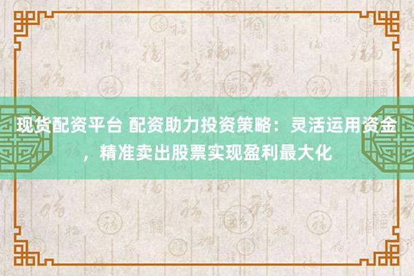 现货配资平台 配资助力投资策略：灵活运用资金，精准卖出股票实现盈利最大化