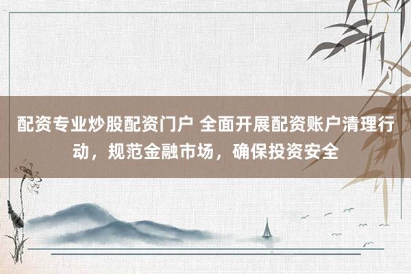 配资专业炒股配资门户 全面开展配资账户清理行动，规范金融市场，确保投资安全