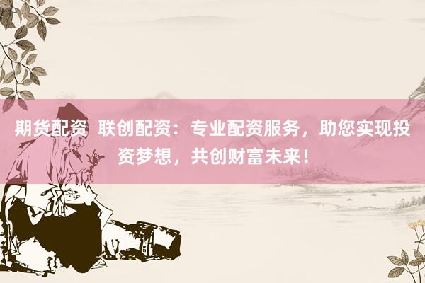 期货配资  联创配资：专业配资服务，助您实现投资梦想，共创财富未来！
