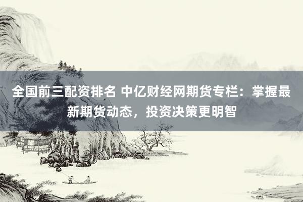 全国前三配资排名 中亿财经网期货专栏：掌握最新期货动态，投资决策更明智