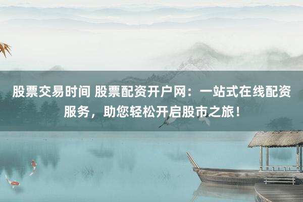 股票交易时间 股票配资开户网：一站式在线配资服务，助您轻松开启股市之旅！
