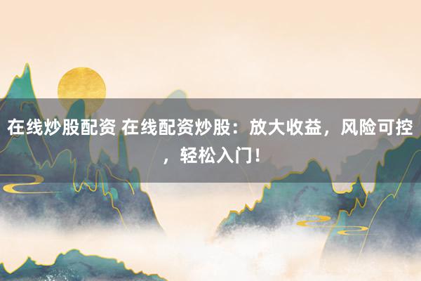 在线炒股配资 在线配资炒股：放大收益，风险可控，轻松入门！