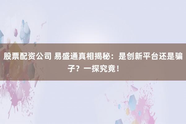 股票配资公司 易盛通真相揭秘：是创新平台还是骗子？一探究竟！