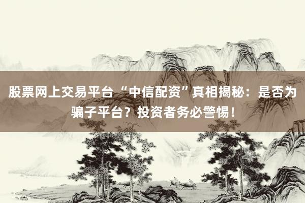 股票网上交易平台 “中信配资”真相揭秘：是否为骗子平台？投资者务必警惕！