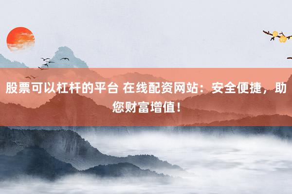 股票可以杠杆的平台 在线配资网站：安全便捷，助您财富增值！