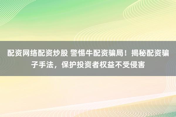 配资网络配资炒股 警惕牛配资骗局！揭秘配资骗子手法，保护投资者权益不受侵害
