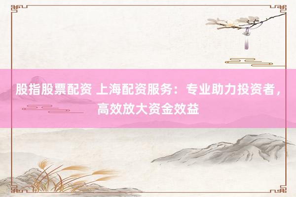 股指股票配资 上海配资服务：专业助力投资者，高效放大资金效益