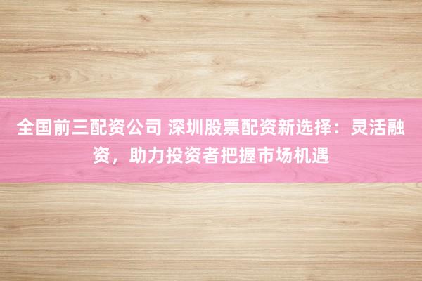 全国前三配资公司 深圳股票配资新选择：灵活融资，助力投资者把握市场机遇