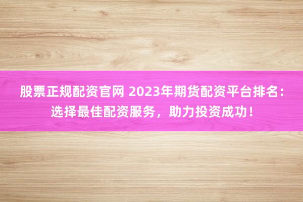 股票正规配资官网 2023年期货配资平台排名：选择最佳配资服务，助力投资成功！