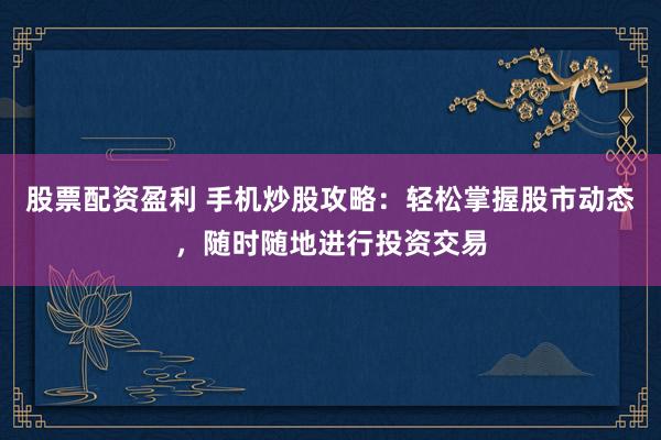 股票配资盈利 手机炒股攻略：轻松掌握股市动态，随时随地进行投资交易