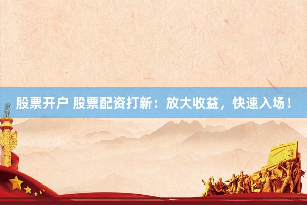 股票开户 股票配资打新：放大收益，快速入场！
