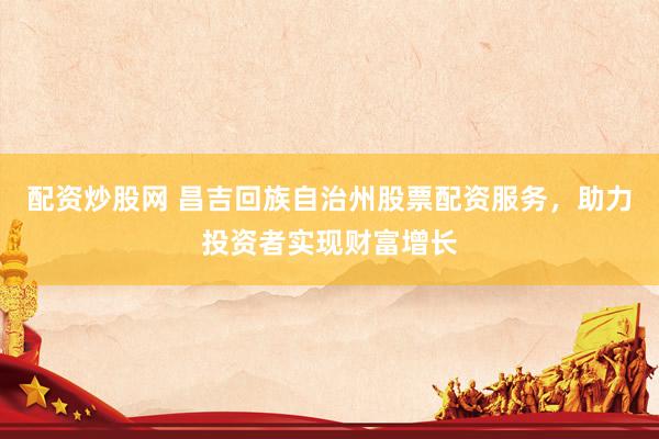 配资炒股网 昌吉回族自治州股票配资服务，助力投资者实现财富增长