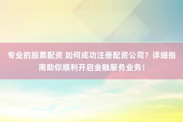专业的股票配资 如何成功注册配资公司？详细指南助你顺利开启金融服务业务！