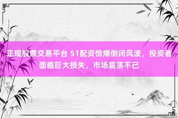 正规股票交易平台 51配资惊爆倒闭风波，投资者面临巨大损失，市场震荡不已