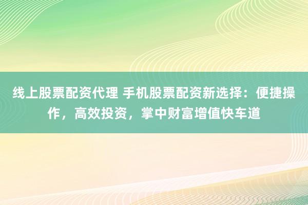 线上股票配资代理 手机股票配资新选择：便捷操作，高效投资，掌中财富增值快车道