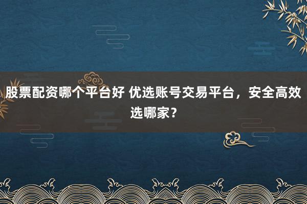 股票配资哪个平台好 优选账号交易平台，安全高效选哪家？