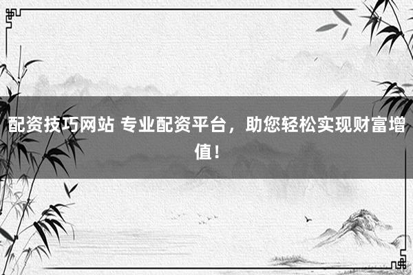 配资技巧网站 专业配资平台，助您轻松实现财富增值！