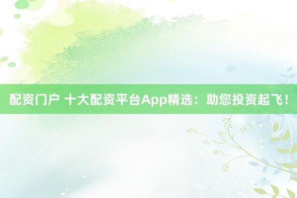 配资门户 十大配资平台App精选：助您投资起飞！