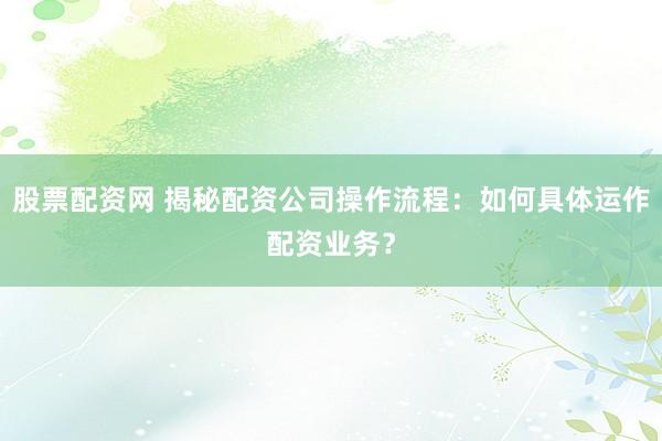 股票配资网 揭秘配资公司操作流程：如何具体运作配资业务？