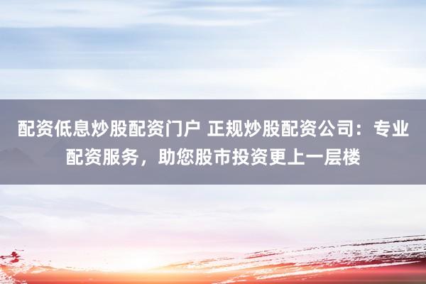 配资低息炒股配资门户 正规炒股配资公司：专业配资服务，助您股市投资更上一层楼