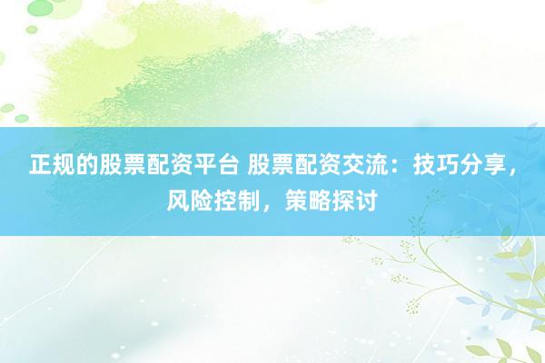 正规的股票配资平台 股票配资交流：技巧分享，风险控制，策略探讨