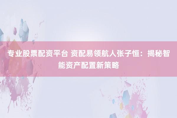 专业股票配资平台 资配易领航人张子恒：揭秘智能资产配置新策略