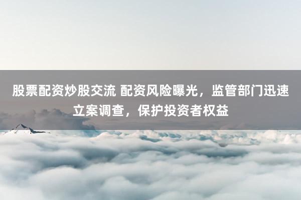 股票配资炒股交流 配资风险曝光，监管部门迅速立案调查，保护投资者权益